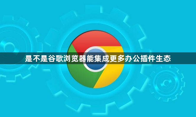 是不是谷歌浏览器能集成更多办公插件生态1
