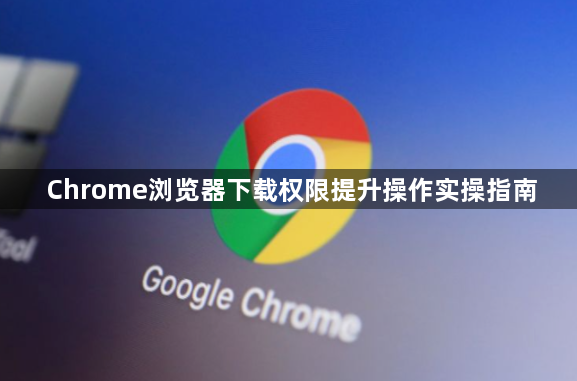 Chrome浏览器下载权限提升操作实操指南1