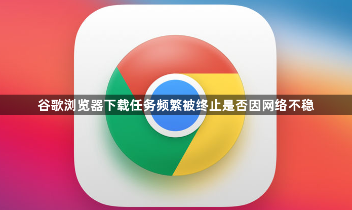 谷歌浏览器下载任务频繁被终止是否因网络不稳1