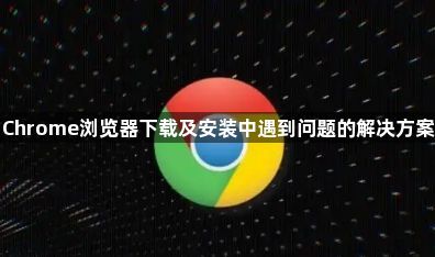 Chrome浏览器下载及安装中遇到问题的解决方案1