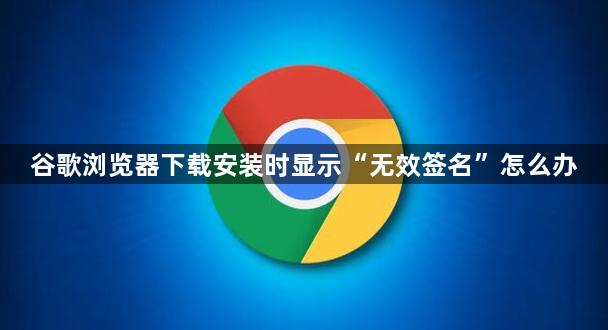 谷歌浏览器下载安装时显示“无效签名”怎么办1