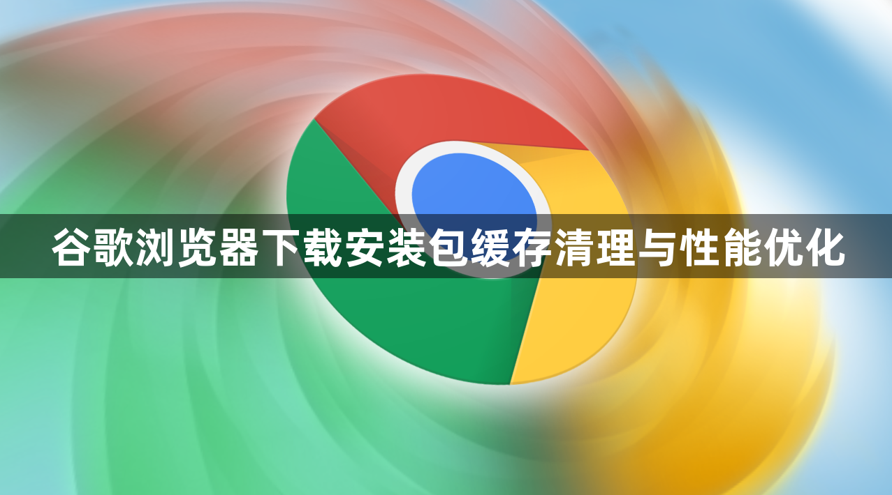 谷歌浏览器下载安装包缓存清理与性能优化1