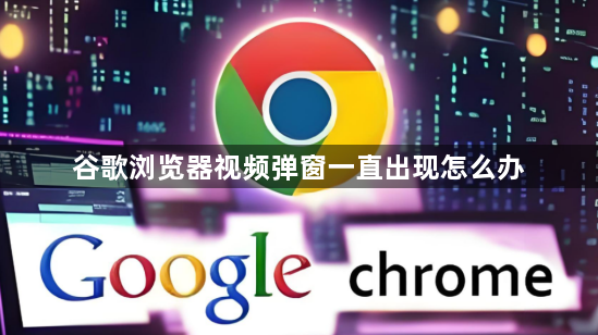 谷歌浏览器视频弹窗一直出现怎么办1