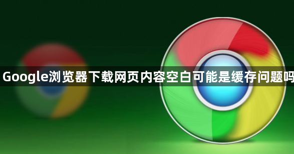Google浏览器下载网页内容空白可能是缓存问题吗1