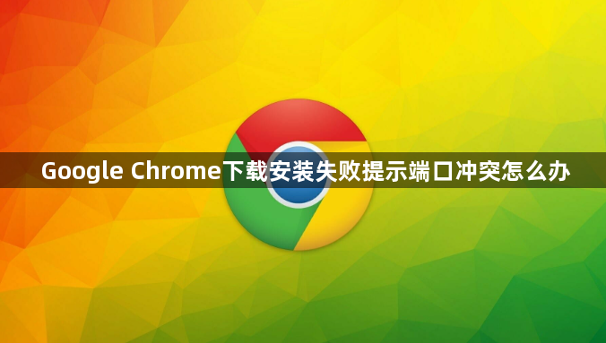 Google Chrome下载安装失败提示端口冲突怎么办1