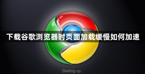 下载谷歌浏览器时页面加载缓慢如何加速1