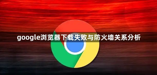 google浏览器下载失败与防火墙关系分析1