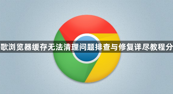 谷歌浏览器缓存无法清理问题排查与修复详尽教程分享1