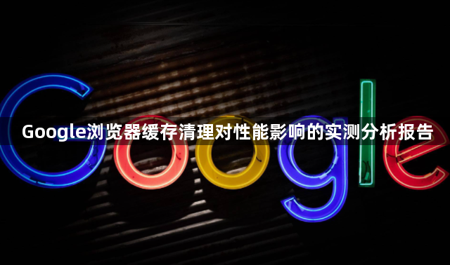 Google浏览器缓存清理对性能影响的实测分析报告1